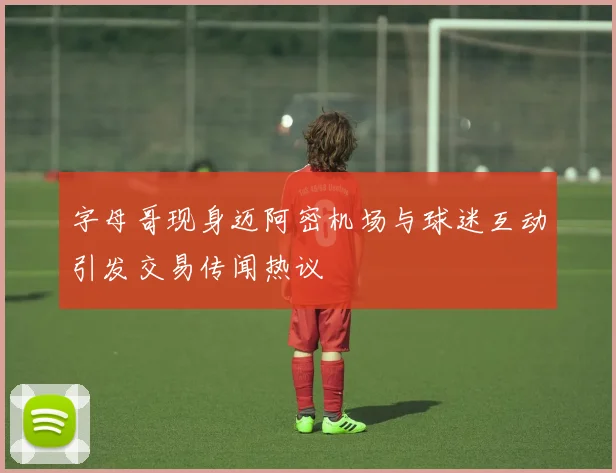 字母哥现身迈阿密机场与球迷互动引发交易传闻热议
