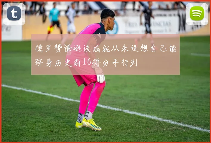 德罗赞谦逊谈成就从未设想自己能跻身历史前16得分手行列