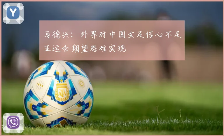 马德兴：外界对中国女足信心不足亚运会期望恐难实现