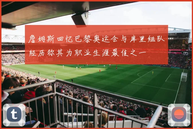 詹姆斯回忆巴黎奥运会与库里组队经历称其为职业生涯最佳之一