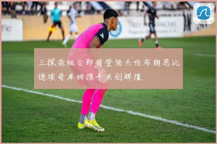 三探花组合即将登场杰伦布朗恩比德埃奇库姆携手共创辉煌