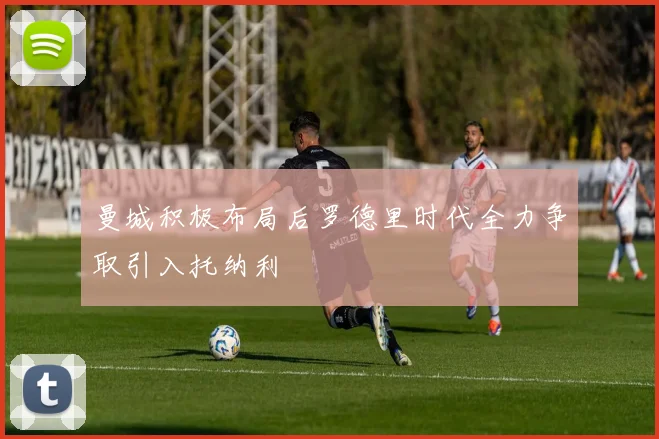 曼城积极布局后罗德里时代全力争取引入托纳利