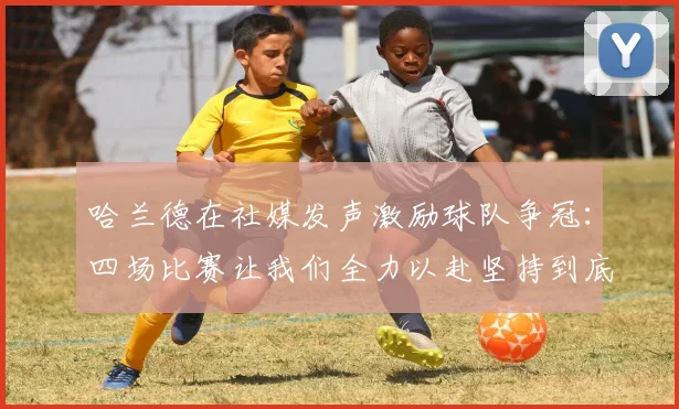 哈兰德在社媒发声激励球队争冠：四场比赛让我们全力以赴坚持到底