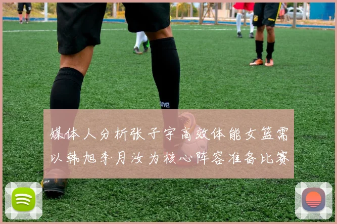 媒体人分析张子宇高效体能女篮需以韩旭李月汝为核心阵容准备比赛