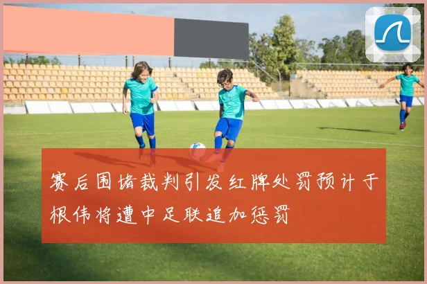 赛后围堵裁判引发红牌处罚预计于根伟将遭中足联追加惩罚