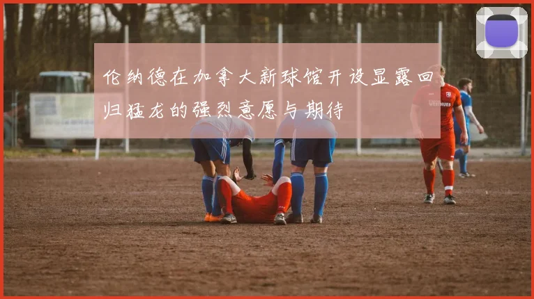 伦纳德在加拿大新球馆开设显露回归猛龙的强烈意愿与期待