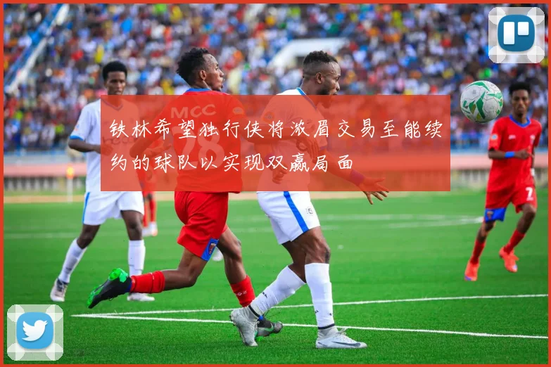 铁林希望独行侠将浓眉交易至能续约的球队以实现双赢局面