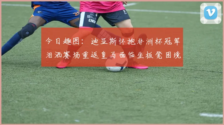 今日趣图：迪亚斯怀抱非洲杯冠军泪洒赛场重返皇马面临坐板凳困境