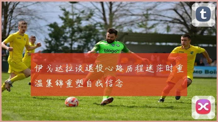 伊戈达拉谈退役心路历程迷茫时重温集锦重塑自我信念