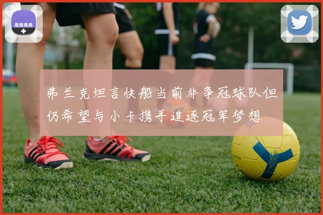 弗兰克坦言快船当前非争冠球队但仍希望与小卡携手追逐冠军梦想