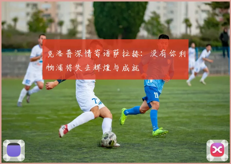 克洛普深情寄语萨拉赫：没有你利物浦将失去辉煌与成就