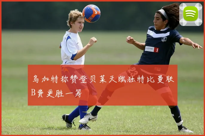 乌加特称赞登贝莱天赋独特比曼联B费更胜一筹