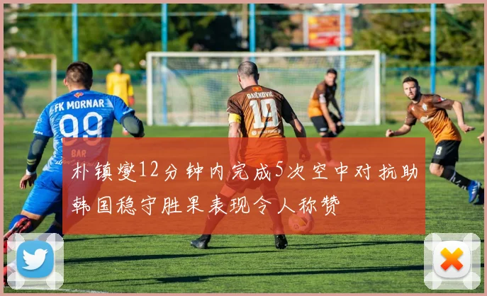朴镇燮12分钟内完成5次空中对抗助韩国稳守胜果表现令人称赞
