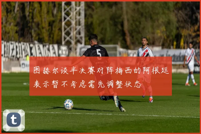 图赫尔谈半决赛对阵梅西的阿根廷表示暂不考虑需先调整状态