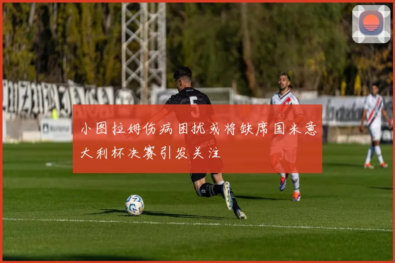 小图拉姆伤病困扰或将缺席国米意大利杯决赛引发关注