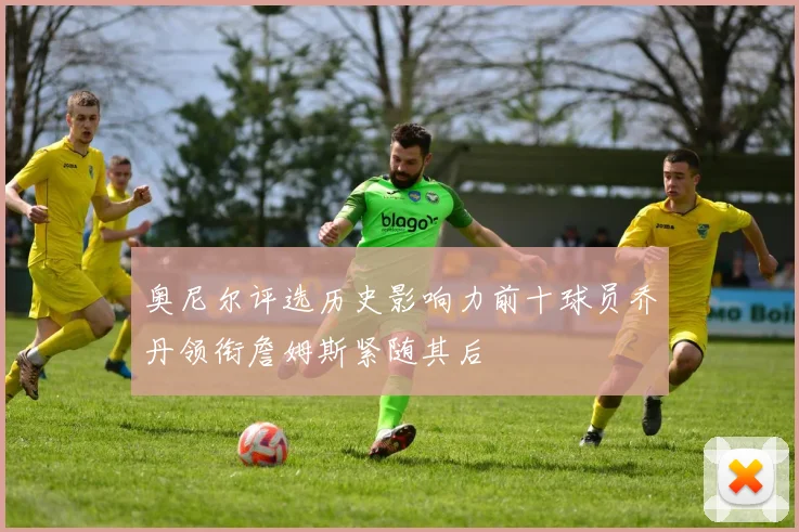 奥尼尔评选历史影响力前十球员乔丹领衔詹姆斯紧随其后