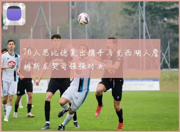 76人恩比德复出携手马克西湖人詹姆斯东契奇强强对决
